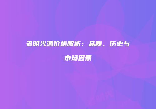 老明光酒价格解析：品质、历史与市场因素