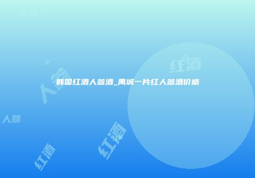 韩国红酒人参酒_禹城一片红人参酒价格