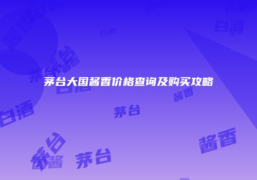 茅台大国酱香价格查询及购买攻略