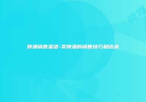 啤酒销售渠道-卖啤酒的销售技巧和话术