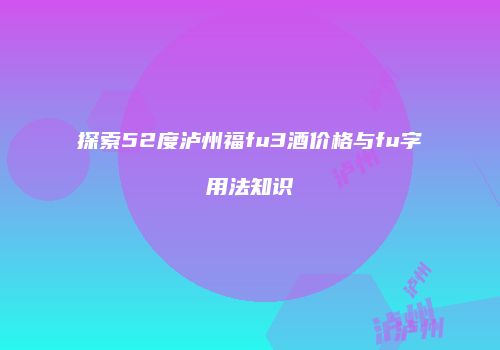 探索52度泸州福fu3酒价格与fu字用法知识