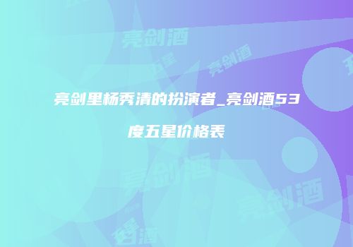 亮剑里杨秀清的扮演者_亮剑酒53度五星价格表