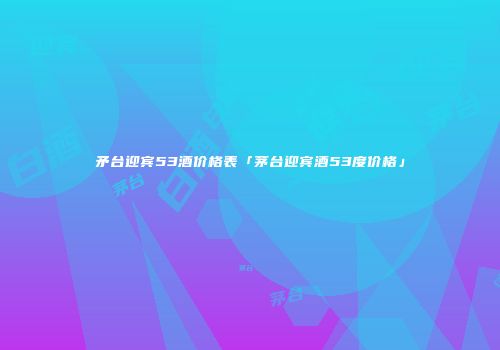 矛台迎宾53酒价格表「茅台迎宾酒53度价格」