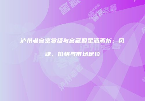 泸州老窖鉴赏级与窖藏四星酒解析：风味、价格与市场定位