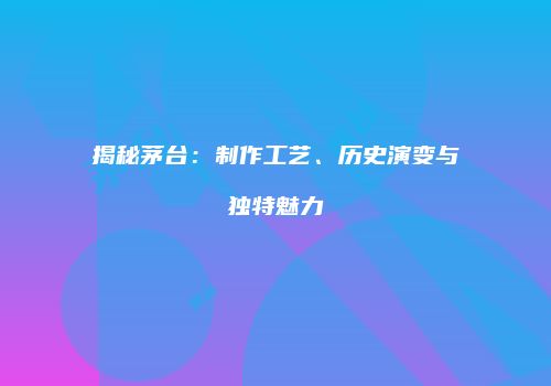 揭秘茅台：制作工艺、历史演变与独特魅力