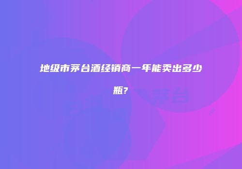 地级市茅台酒经销商一年能卖出多少瓶?