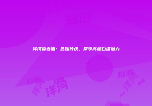 洋河宴春酒：品味传统，尽享高端白酒魅力