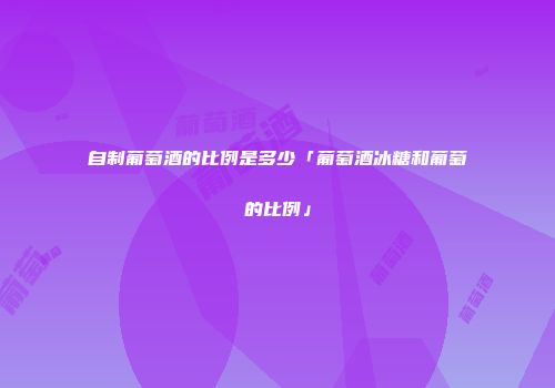 自制葡萄酒的比例是多少「葡萄酒冰糖和葡萄的比例」