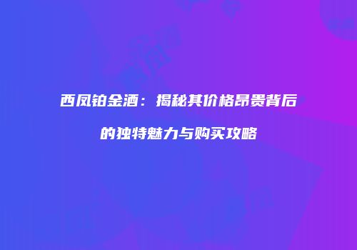 西凤铂金酒：揭秘其价格昂贵背后的独特魅力与购买攻略