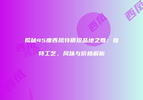 揭秘45度西凤特质珍品地之尊：独特工艺、风味与价格解析