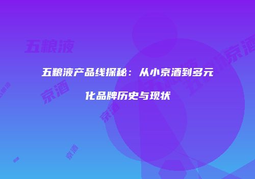 五粮液产品线探秘：从小京酒到多元化品牌历史与现状