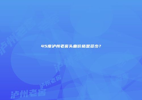 45度泸州老窖头曲价格是多少？