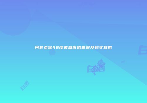 河套老窖42度黄盒价格查询及购买攻略