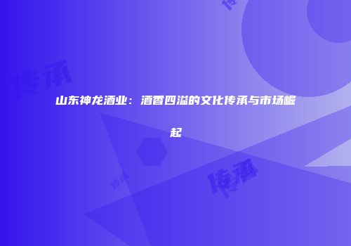 山东神龙酒业：酒香四溢的文化传承与市场崛起
