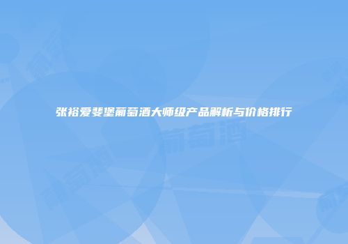 张裕爱斐堡葡萄酒大师级产品解析与价格排行