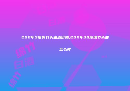 2011年5度绵竹头曲酒价格,2011年38度绵竹头曲怎么样