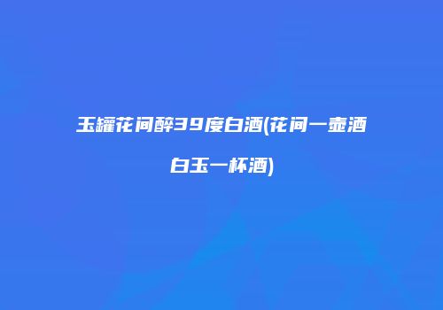 玉罐花间醉39度白酒(花间一壶酒白玉一杯酒)