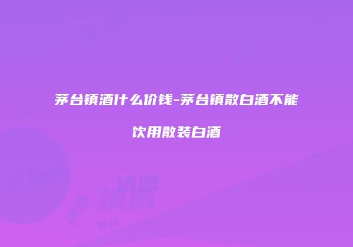 茅台镇酒什么价钱-茅台镇散白酒不能饮用散装白酒