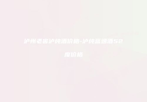 泸州老窖泸纯酒价格-泸纯蓝逸酒52度价格