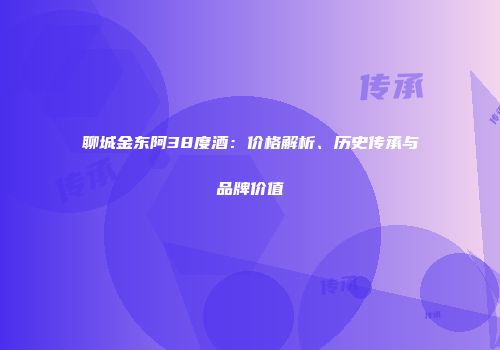 聊城金东阿38度酒：价格解析、历史传承与品牌价值