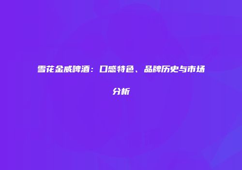 雪花金威啤酒：口感特色、品牌历史与市场分析