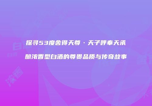 探寻53度舍得天尊·天子呼奉天承酿浓香型白酒的尊贵品质与传奇故事