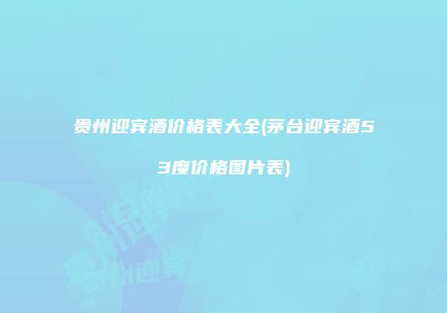 贵州迎宾酒价格表大全(茅台迎宾酒53度价格图片表)