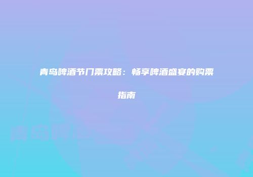青岛啤酒节门票攻略：畅享啤酒盛宴的购票指南