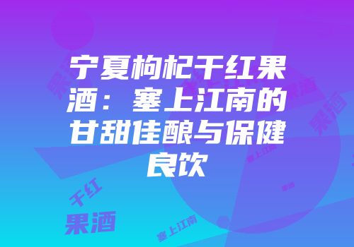 宁夏枸杞干红果酒：塞上江南的甘甜佳酿与保健良饮