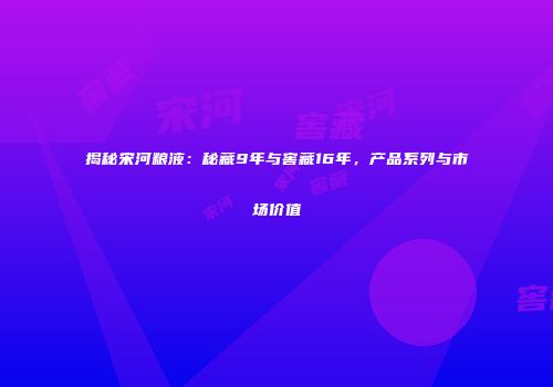 揭秘宋河粮液：秘藏9年与窖藏16年，产品系列与市场价值