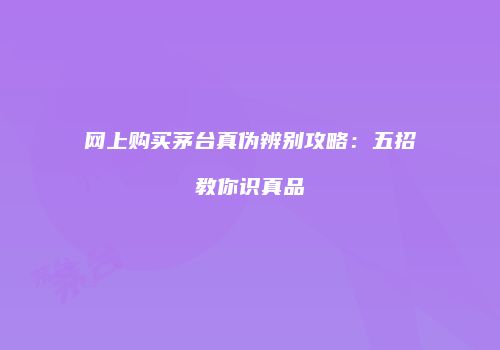 网上购买茅台真伪辨别攻略：五招教你识真品