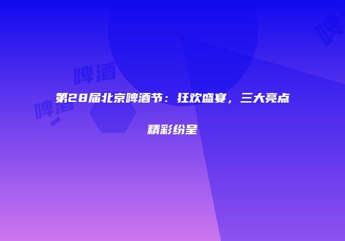 第28届北京啤酒节：狂欢盛宴，三大亮点精彩纷呈