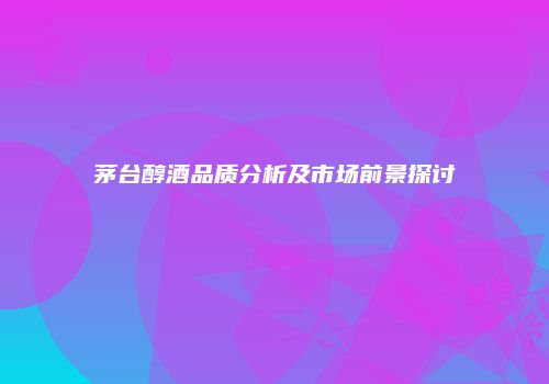茅台醇酒品质分析及市场前景探讨