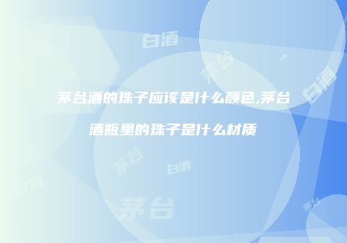 茅台酒的珠子应该是什么颜色,茅台酒瓶里的珠子是什么材质