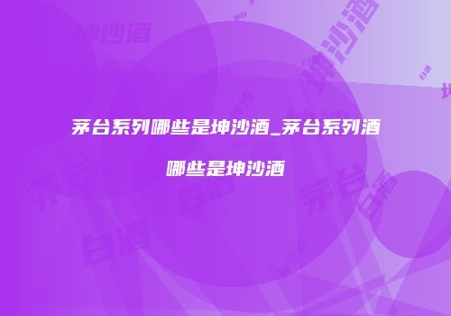 茅台系列哪些是坤沙酒_茅台系列酒哪些是坤沙酒
