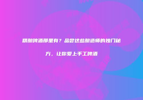 精酿啤酒那里有？品尝这些酿造师的独门秘方，让你爱上手工啤酒