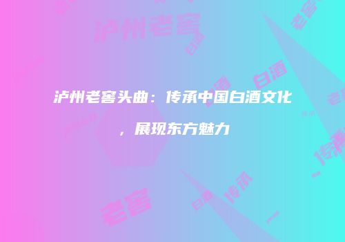 泸州老窖头曲：传承中国白酒文化，展现东方魅力