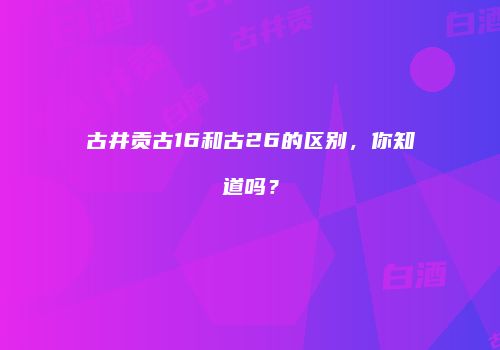 古井贡古16和古26的区别，你知道吗？