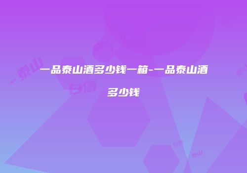 一品泰山酒多少钱一箱-一品泰山酒多少钱