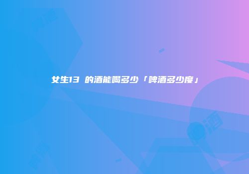 女生13℃的酒能喝多少「啤酒多少度」