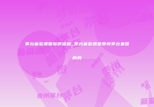 茅台葡萄酒国际供应链_茅台葡萄酒是贵州茅台集团的吗
