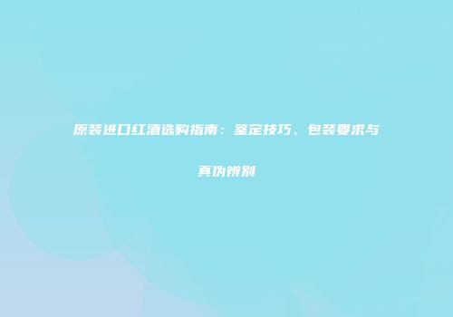 原装进口红酒选购指南：鉴定技巧、包装要求与真伪辨别