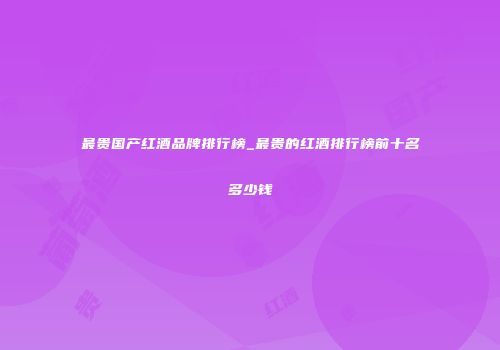 最贵国产红酒品牌排行榜_最贵的红酒排行榜前十名多少钱