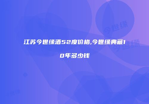 江苏今世缘酒52度价格,今世缘典藏10年多少钱