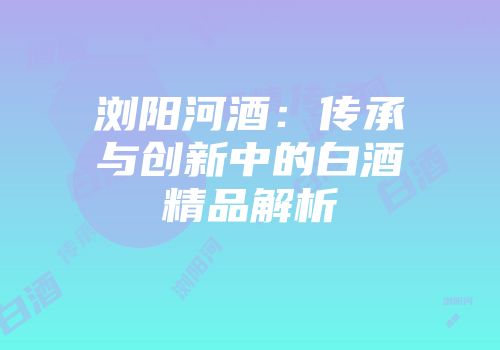 浏阳河酒：传承与创新中的白酒精品解析