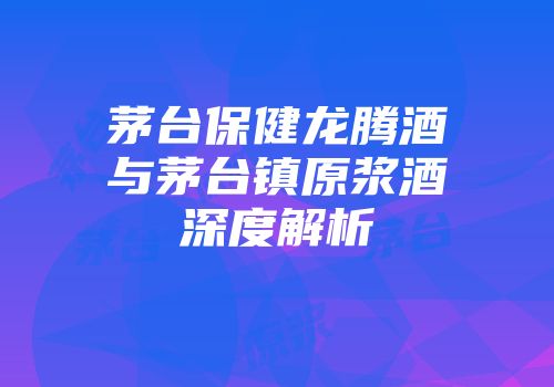 茅台保健龙腾酒与茅台镇原浆酒深度解析