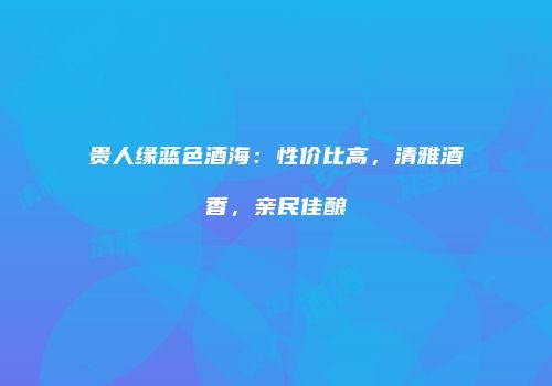 贵人缘蓝色酒海：性价比高，清雅酒香，亲民佳酿