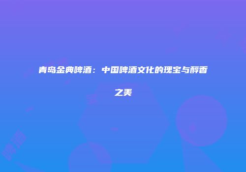 青岛金典啤酒：中国啤酒文化的瑰宝与醇香之美