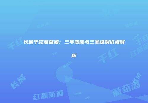 长城干红葡萄酒：三年陈酿与三星级别价格解析