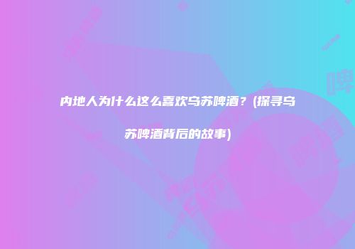 内地人为什么这么喜欢乌苏啤酒？(探寻乌苏啤酒背后的故事)